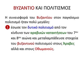ΒΥΖΑΝΤΙΟ ΚΑΙ ΠΟΛΙΤΙΣΜΟΣ
Η συνεισφορά του Βυζαντίου στον παγκόσμιο
πολιτισμό ήταν πολύ μεγάλη:
❶ έσωσε τον δυτικό πολιτισμό από τον
κίνδυνο των αραβικών κατακτήσεων του 7ου
και 8ου αιώνα και μεταλαμπάδευσε στοιχεία
του βυζαντινού πολιτισμού στους Άραβες
αλλά και στους Οθωμανούς.
 