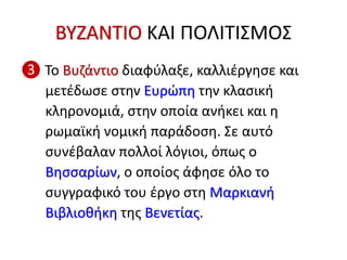 ΒΥΖΑΝΤΙΟ ΚΑΙ ΠΟΛΙΤΙΣΜΟΣ
❸ Το Βυζάντιο διαφύλαξε, καλλιέργησε και
μετέδωσε στην Ευρώπη την κλασική
κληρονομιά, στην οποία ανήκει και η
ρωμαϊκή νομική παράδοση. Σε αυτό
συνέβαλαν πολλοί λόγιοι, όπως ο
Βησσαρίων, ο οποίος άφησε όλο το
συγγραφικό του έργο στη Μαρκιανή
Βιβλιοθήκη της Βενετίας.
 
