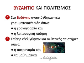 ΒΥΖΑΝΤΙΟ ΚΑΙ ΠΟΛΙΤΙΣΜΟΣ
❹ Στο Βυζάντιο αναπτύχθηκαν νέα
γραμματειακά είδη όπως:
● η χρονογραφία και
● η λειτουργική ποίηση
❺ Επίσης εξελίχθηκαν και οι θετικές επιστήμες
όπως:
● η αστρονομία και
● τα μαθηματικά
 