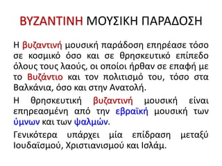 ΒΥΖΑΝΤΙΝΗ ΜΟΥΣΙΚΗ ΠΑΡΑΔΟΣΗ
Η βυζαντινή μουσική παράδοση επηρέασε τόσο
σε κοσμικό όσο και σε θρησκευτικό επίπεδο
όλους τους λαούς, οι οποίοι ήρθαν σε επαφή με
το Βυζάντιο και τον πολιτισμό του, τόσο στα
Βαλκάνια, όσο και στην Ανατολή.
Η θρησκευτική βυζαντινή μουσική είναι
επηρεασμένη από την εβραϊκή μουσική των
ύμνων και των ψαλμών.
Γενικότερα υπάρχει μία επίδραση μεταξύ
Ιουδαϊσμού, Χριστιανισμού και Ισλάμ.
 