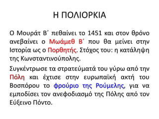 Η ΠΟΛΙΟΡΚΙΑ
Ο Μουράτ Β΄ πεθαίνει το 1451 και στον θρόνο
ανεβαίνει ο Μωάμεθ Β΄ που θα μείνει στην
Ιστορία ως ο Πορθητής. Στόχος του: η κατάληψη
της Κωνσταντινούπολης.
Συγκέντρωσε τα στρατεύματά του γύρω από την
Πόλη και έχτισε στην ευρωπαϊκή ακτή του
Βοσπόρου το φρούριο της Ρούμελης, για να
εμποδίσει τον ανεφοδιασμό της Πόλης από τον
Εύξεινο Πόντο.
 