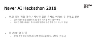 Naver AI Hackathon 2018
 영화 리뷰 평점 예측 / 지식인 질문 유사도 예측의 두 문제로 진행
 영화 리뷰 평점: 문장으로 된 영화 리뷰를 보고 점수 예측
 지식인 질문 유사도: 두 지식인 질문이 같은 질문인지 아닌지 판별
 총 250+명 참여
 한 달 동안 총 3라운드로 진행 (Online 2라운드, Offline 1라운드)
 