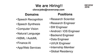 We are Hiring!!
Domains
•Speech Recognition
•Speech Synthesis
•Computer Vision
•Natural Language
•NSML / AutoML
•Finance AI
•App/Web Services
Positions
•Research Scientist
•Research Engineer
•SW Engineer
•Android / iOS Engineer
•Backend Engineer
•Data Engineer
•UI/UX Engineer
•Internship Member
•Global Residency
clova-jobs@navercorp.com
 