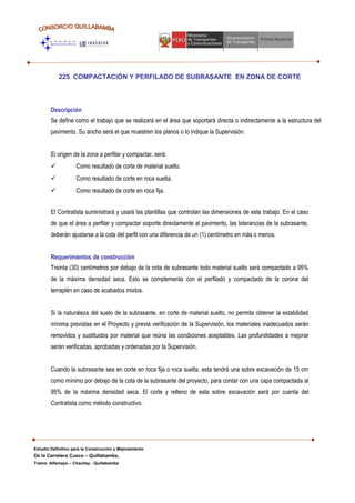 225 COMPACTACIÓN Y PERFILADO DE SUBRASANTE EN ZONA DE CORTE
Descripción
Se define como el trabajo que se realizará en el área que soportará directa o indirectamente a la estructura del
pavimento. Su ancho será el que muestren los planos o lo indique la Supervisión.
El origen de la zona a perfilar y compactar, será:
 Como resultado de corte de material suelto.
 Como resultado de corte en roca suelta.
 Como resultado de corte en roca fija.
El Contratista suministrará y usará las plantillas que controlan las dimensiones de este trabajo. En el caso
de que el área a perfilar y compactar soporte directamente al pavimento, las tolerancias de la subrasante,
deberán ajustarse a la cota del perfil con una diferencia de un (1) centímetro en más o menos.
Requerimientos de construcción
Treinta (30) centímetros por debajo de la cota de subrasante todo material suelto será compactado a 95%
de la máxima densidad seca. Esto se complementa con el perfilado y compactado de la corona del
terraplén en caso de acabados mixtos.
Si la naturaleza del suelo de la subrasante, en corte de material suelto, no permita obtener la estabilidad
mínima previstas en el Proyecto y previa verificación de la Supervisión, los materiales inadecuados serán
removidos y sustituidos por material que reúna las condiciones aceptables. Las profundidades a mejorar
serán verificadas, aprobadas y ordenadas por la Supervisión.
Cuando la subrasante sea en corte en roca fija o roca suelta, esta tendrá una sobre excavación de 15 cm
como mínimo por debajo de la cota de la subrasante del proyecto, para contar con una capa compactada al
95% de la máxima densidad seca. El corte y relleno de esta sobre excavación será por cuenta del
Contratista como método constructivo.
Estudio Definitivo para la Construcción y Mejoramiento
De la Carretera Cusco – Quillabamba,
Tramo: Alfamayo – Chaullay - Quillabamba
 