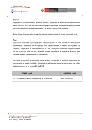Medición
La preparación, acondicionamiento, reposición, perfilado y compactado en la zona de corte, será medida en
metros cuadrados (m2), calculado por el método de los anchos medios, el cual se obtendrá a partir de los
anchos indicados en las secciones transversales y de la distancia longitudinal entre ellas.
De ser el caso al metrado de los sobreanchos, éstos se realizarán utilizando el radio interno de la curva.
Pago
La superficie del perfilado y compactado de la subrasante en zona de corte, medidas en la forma descrita
anteriormente y aprobadas por el Supervisor, será pagada conforme lo indicado en la partida 212
“Perfilado y compactación de Subrasante en zona de Corte”, dicho precio constituirá la compensación total
del uso de equipo, mano de obra, beneficios sociales, herramientas e imprevistos necesarios para
completar la partida a entera satisfacción del supervisor.
No procede el pago doble de esta partida para el perfilado y compactado de superficies superpuestas, así
como tampoco se pagará el perfilado y compactado de subrasante en zonas de rellenos, pues este trabajo
está incluido dentro de las partidas 210.A y 210.B
ITEM DE PAGO UNIDAD DE PAGO
225. Compactación y perfilado de subrasante en zona de corte Metro cuadrado (m2 )
Estudio Definitivo para la Construcción y Mejoramiento
De la Carretera Cusco – Quillabamba,
Tramo: Alfamayo – Chaullay - Quillabamba
 