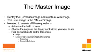 The Master Image
• Deploy the Reference image and create a .wim image
• This .wim image is the “Master” image
• No need to answer all those questions
   – Automate the build process
   – Choose the pages of the deployment wizard you want to see
   – Help on variables to add to these files:
       • Help
       • Microsoft Deployment Toolkit Reference
            – Properties
            – Property Definitions
 