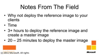 Notes From The Field
   • Why not deploy the reference image to your
     clients
   • Time
   • 3+ hours to deploy the reference image and
     create a master image
   • 20 – 25 minutes to deploy the master image

(c) 2011 Microsoft. All rights
 