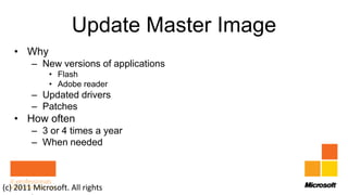 Update Master Image
   • Why
        – New versions of applications
             • Flash
             • Adobe reader
        – Updated drivers
        – Patches
   • How often
        – 3 or 4 times a year
        – When needed



(c) 2011 Microsoft. All rights
 