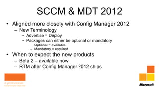 SCCM & MDT 2012
• Aligned more closely with Config Manager 2012
   – New Terminology
      • Advertise = Deploy
      • Packages can either be optional or mandatory
          – Optional = available
          – Mandatory = required
• When to expect the new products
   – Beta 2 – available now
   – RTM after Config Manager 2012 ships
 