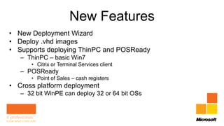 New Features
• New Deployment Wizard
• Deploy .vhd images
• Supports deploying ThinPC and POSReady
   – ThinPC – basic Win7
      • Citrix or Terminal Services client
   – POSReady
      • Point of Sales – cash registers
• Cross platform deployment
   – 32 bit WinPE can deploy 32 or 64 bit OSs
 