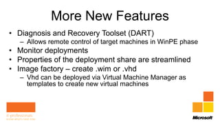 More New Features
• Diagnosis and Recovery Toolset (DART)
   – Allows remote control of target machines in WinPE phase
• Monitor deployments
• Properties of the deployment share are streamlined
• Image factory – create .wim or .vhd
   – Vhd can be deployed via Virtual Machine Manager as
     templates to create new virtual machines
 