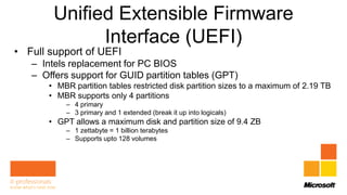 Unified Extensible Firmware
              Interface (UEFI)
• Full support of UEFI
   – Intels replacement for PC BIOS
   – Offers support for GUID partition tables (GPT)
       • MBR partition tables restricted disk partition sizes to a maximum of 2.19 TB
       • MBR supports only 4 partitions
           – 4 primary
           – 3 primary and 1 extended (break it up into logicals)
       • GPT allows a maximum disk and partition size of 9.4 ZB
           – 1 zettabyte = 1 billion terabytes
           – Supports upto 128 volumes
 