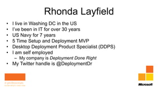 Rhonda Layfield
•   I live in Washing DC in the US
•   I’ve been in IT for over 30 years
•   US Navy for 7 years
•   5 Time Setup and Deployment MVP
•   Desktop Deployment Product Specialist (DDPS)
•   I am self employed
    – My company is Deployment Done Right
• My Twitter handle is @DeploymentDr
 