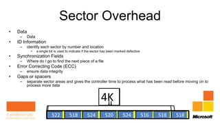 Sector Overhead
•   Data
     –   Data
•   ID Information
     –   identify each sector by number and location
           •    a single bit is used to indicate if the sector has been marked defective
•   Synchronization Fields
     –   Where do I go to find the next piece of a file
•   Error Correcting Code (ECC)
     –   ensure data integrity
•   Gaps or spacers
     –   separate sector areas and gives the controller time to process what has been read before moving on to
         process more data


                                                            4K
                         512
                          522       512 512 512520512 524
                                     518  524           512 516
                                                             512                            512
                                                                                           518    518
 