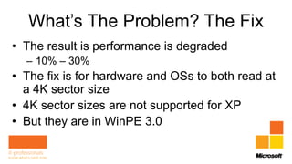 What’s The Problem? The Fix
• The result is performance is degraded
  – 10% – 30%
• The fix is for hardware and OSs to both read at
  a 4K sector size
• 4K sector sizes are not supported for XP
• But they are in WinPE 3.0
 