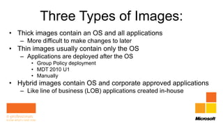 Three Types of Images:
• Thick images contain an OS and all applications
   – More difficult to make changes to later
• Thin images usually contain only the OS
   – Applications are deployed after the OS
       • Group Policy deployment
       • MDT 2010 U1
       • Manually
• Hybrid images contain OS and corporate approved applications
   – Like line of business (LOB) applications created in-house
 