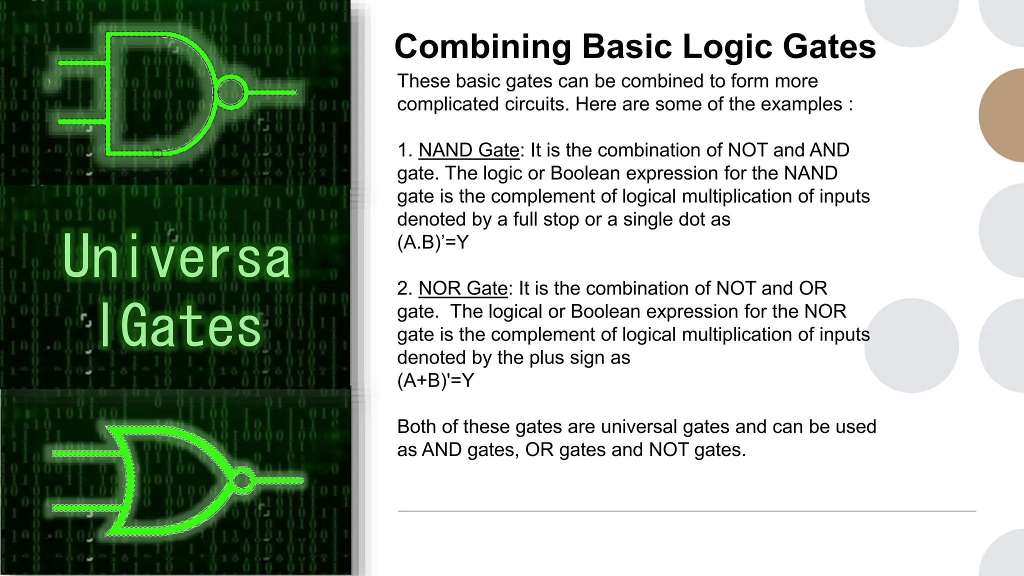 Combining Basic Logic Gates
These basic gates can be combined to form more
complicated circuits. Here are some of the examples :
1. NAND Gate: It is the combination of NOT and AND
gate. The logic or Boolean expression for the NAND
gate is the complement of logical multiplication of inputs
denoted by a full stop or a single dot as
(A.B)’=Y
2. NOR Gate: It is the combination of NOT and OR
gate. The logical or Boolean expression for the NOR
gate is the complement of logical multiplication of inputs
denoted by the plus sign as
(A+B)'=Y
Both of these gates are universal gates and can be used
as AND gates, OR gates and NOT gates.
Universa
lGates
 