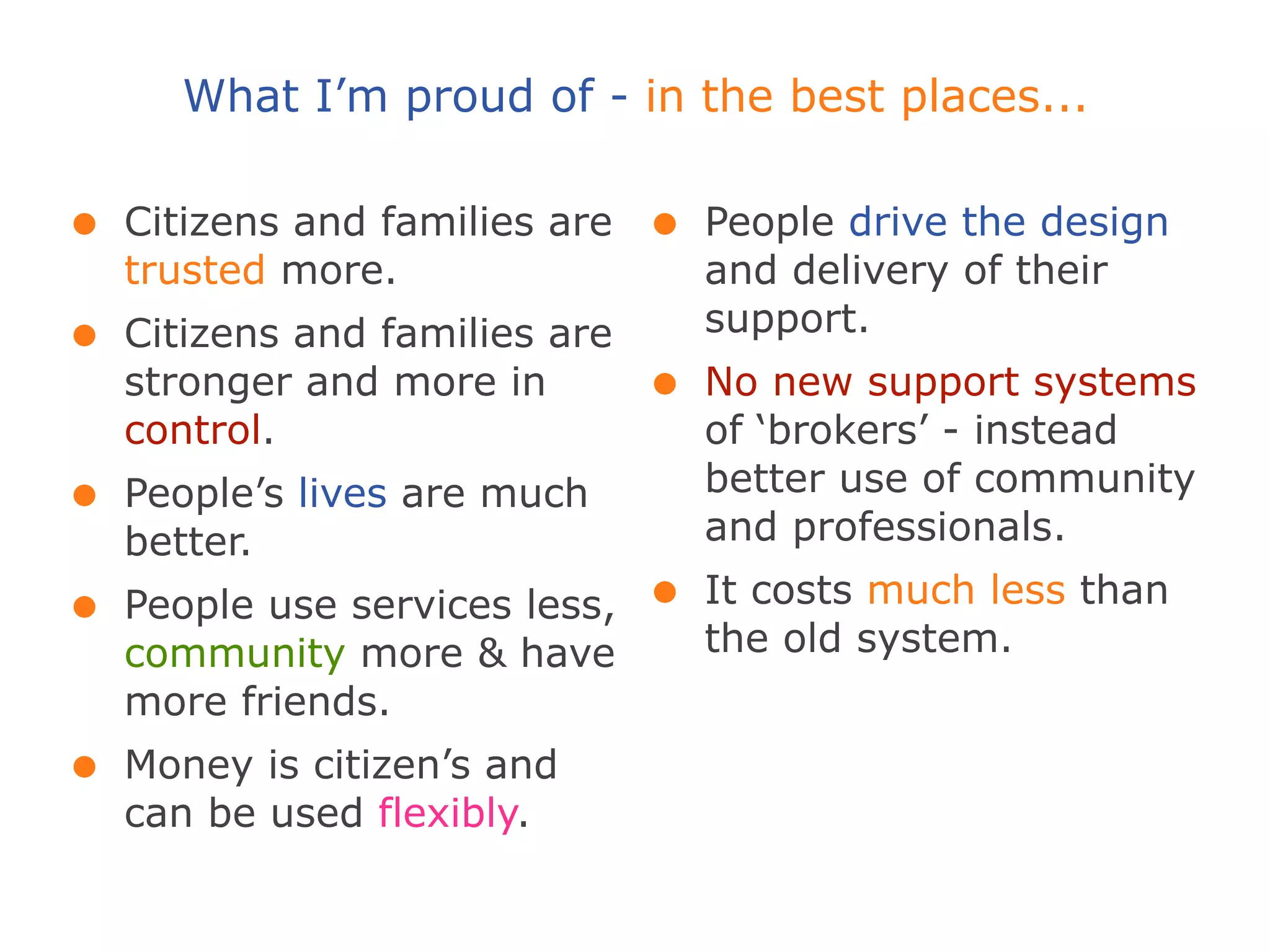 What I’m proud of - in the best places...

•   Citizens and families are   •   People drive the design
    trusted more.                   and delivery of their
                                    support.
•   Citizens and families are
    stronger and more in        •   No new support systems
    control.                        of ‘brokers’ - instead
                                    better use of community
•   People’s lives are much
                                    and professionals.
    better.
•   People use services less,   •   It costs much less than
    community more & have           the old system.
    more friends.
•   Money is citizen’s and
    can be used flexibly.
 