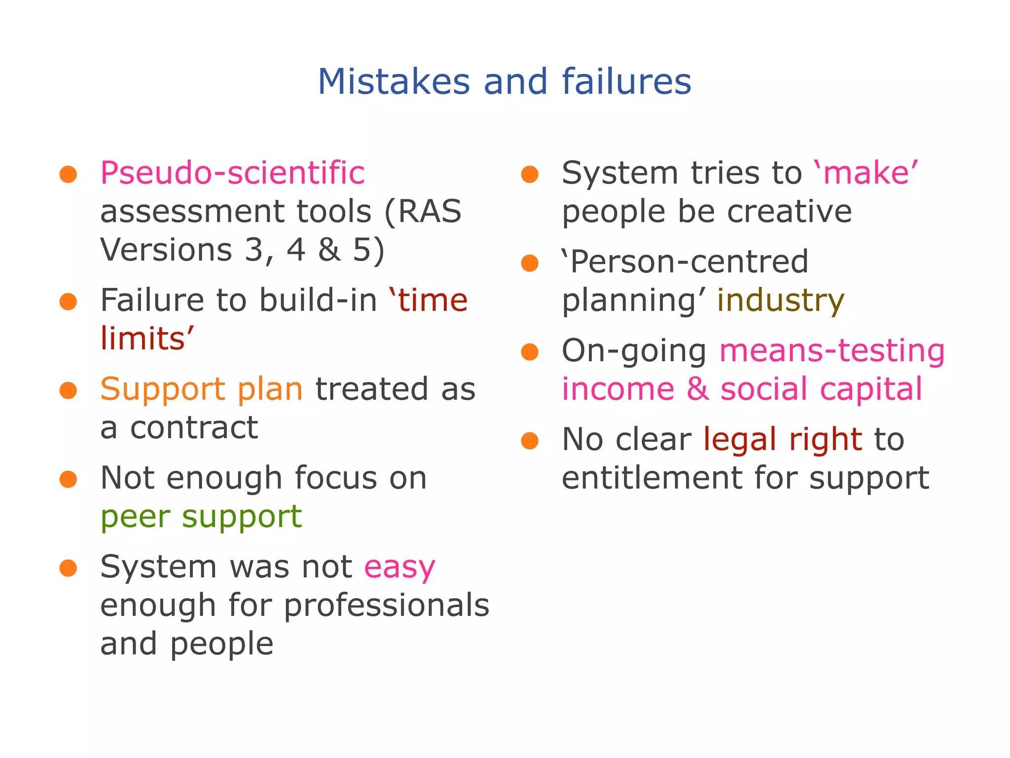 Mistakes and failures

•   Pseudo-scientific           •   System tries to ‘make’
    assessment tools (RAS           people be creative
    Versions 3, 4 & 5)
                                •   ‘Person-centred
•   Failure to build-in ‘time       planning’ industry
    limits’
                                •   On-going means-testing
•   Support plan treated as         income & social capital
    a contract
                                •   No clear legal right to
•   Not enough focus on             entitlement for support
    peer support
•   System was not easy
    enough for professionals
    and people
 