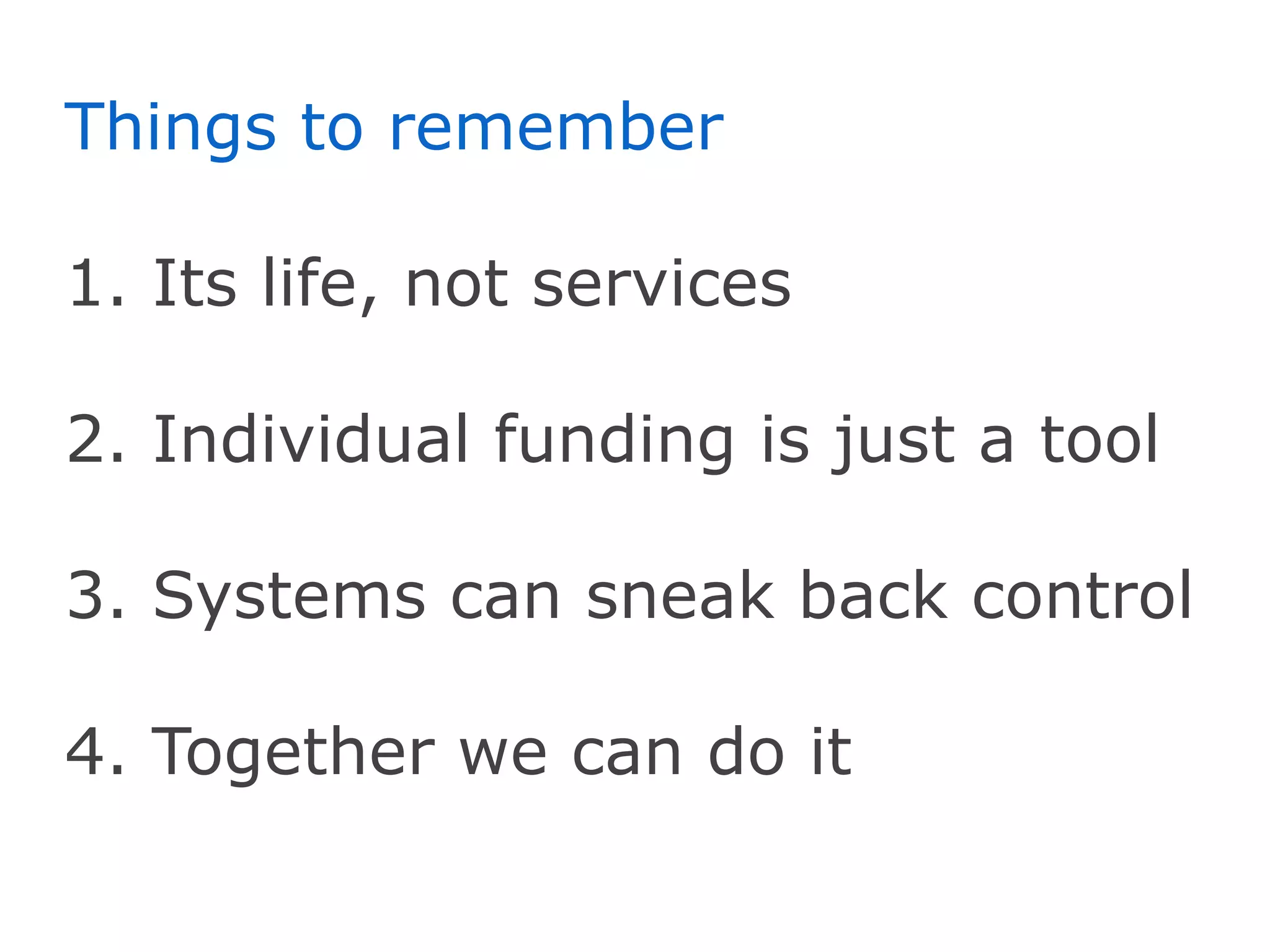 Things to remember

1. Its life, not services

2. Individual funding is just a tool

3. Systems can sneak back control

4. Together we can do it
 