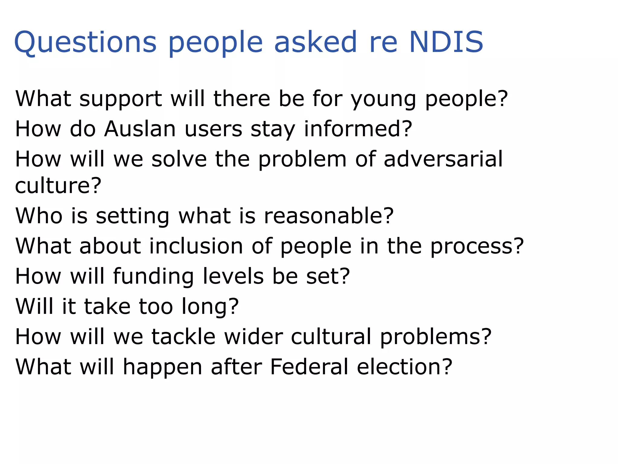 Questions people asked re NDIS
What support will there be for young people?
How do Auslan users stay informed?
How will we solve the problem of adversarial
culture?
Who is setting what is reasonable?
What about inclusion of people in the process?
How will funding levels be set?
Will it take too long?
How will we tackle wider cultural problems?
What will happen after Federal election?
 