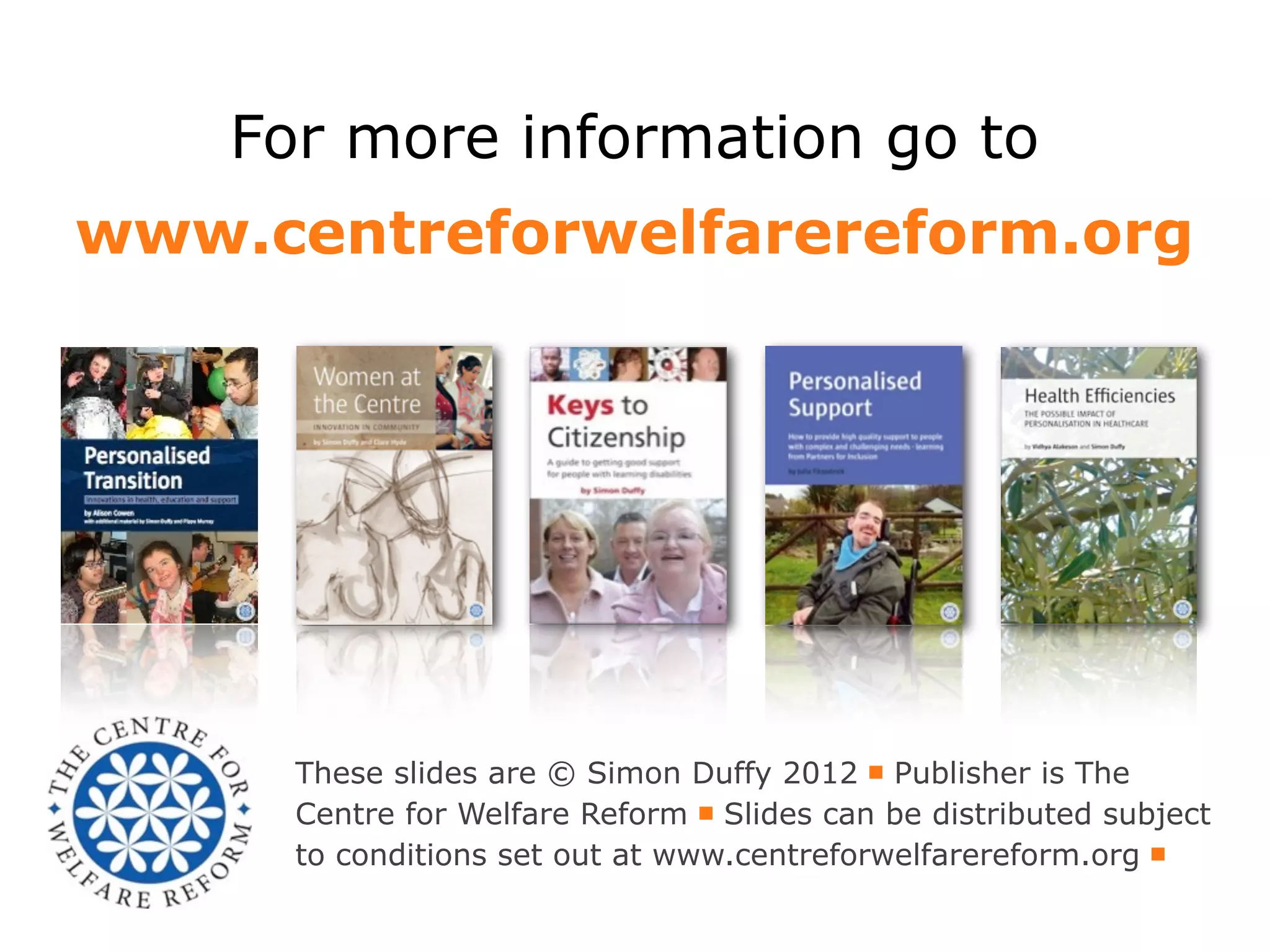 For more information go to
www.centreforwelfarereform.org




      These slides are © Simon Duffy 2012 ￭ Publisher is The
      Centre for Welfare Reform ￭ Slides can be distributed subject
      to conditions set out at www.centreforwelfarereform.org ￭
 
