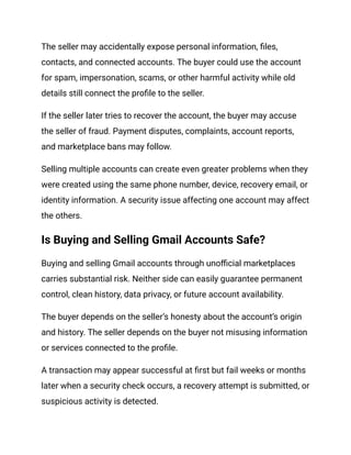 The seller may accidentally expose personal information, files,
contacts, and connected accounts. The buyer could use the account
for spam, impersonation, scams, or other harmful activity while old
details still connect the profile to the seller.
If the seller later tries to recover the account, the buyer may accuse
the seller of fraud. Payment disputes, complaints, account reports,
and marketplace bans may follow.
Selling multiple accounts can create even greater problems when they
were created using the same phone number, device, recovery email, or
identity information. A security issue affecting one account may affect
the others.
Is Buying and Selling Gmail Accounts Safe?
Buying and selling Gmail accounts through unofficial marketplaces
carries substantial risk. Neither side can easily guarantee permanent
control, clean history, data privacy, or future account availability.
The buyer depends on the seller’s honesty about the account’s origin
and history. The seller depends on the buyer not misusing information
or services connected to the profile.
A transaction may appear successful at first but fail weeks or months
later when a security check occurs, a recovery attempt is submitted, or
suspicious activity is detected.
 