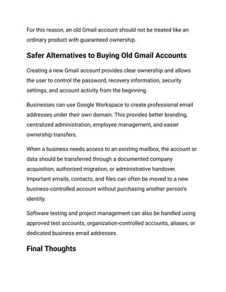 For this reason, an old Gmail account should not be treated like an
ordinary product with guaranteed ownership.
Safer Alternatives to Buying Old Gmail Accounts
Creating a new Gmail account provides clear ownership and allows
the user to control the password, recovery information, security
settings, and account activity from the beginning.
Businesses can use Google Workspace to create professional email
addresses under their own domain. This provides better branding,
centralized administration, employee management, and easier
ownership transfers.
When a business needs access to an existing mailbox, the account or
data should be transferred through a documented company
acquisition, authorized migration, or administrative handover.
Important emails, contacts, and files can often be moved to a new
business-controlled account without purchasing another person’s
identity.
Software testing and project management can also be handled using
approved test accounts, organization-controlled accounts, aliases, or
dedicated business email addresses.
Final Thoughts
 