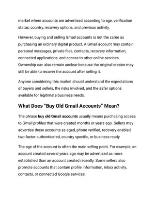 market where accounts are advertised according to age, verification
status, country, recovery options, and previous activity.
However, buying and selling Gmail accounts is not the same as
purchasing an ordinary digital product. A Gmail account may contain
personal messages, private files, contacts, recovery information,
connected applications, and access to other online services.
Ownership can also remain unclear because the original creator may
still be able to recover the account after selling it.
Anyone considering this market should understand the expectations
of buyers and sellers, the risks involved, and the safer options
available for legitimate business needs.
What Does “Buy Old Gmail Accounts” Mean?
The phrase buy old Gmail accounts usually means purchasing access
to Gmail profiles that were created months or years ago. Sellers may
advertise these accounts as aged, phone verified, recovery enabled,
two-factor authenticated, country specific, or business ready.
The age of the account is often the main selling point. For example, an
account created several years ago may be advertised as more
established than an account created recently. Some sellers also
promote accounts that contain profile information, inbox activity,
contacts, or connected Google services.
 