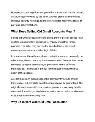 However, account age does not prove that the account is safe, trusted,
active, or legally owned by the seller. A Gmail profile can be old and
still have security warnings, spam history, hidden recovery access, or
previous policy violations.
What Does Selling Old Gmail Accounts Mean?
Selling old Gmail accounts means giving another person access to an
existing Gmail profile in exchange for money or another form of
payment. The seller may provide the email address, password,
recovery information, and other login details.
In some cases, the seller may have created the account personally. In
other cases, the account may have been obtained from another owner,
recovered using old credentials, or purchased from a different
marketplace. This makes it difficult for the buyer to know the true
origin of the account.
A seller may claim that an account is permanently secure or fully
transferable, but complete transfer cannot always be guaranteed. The
original creator may still know previous passwords, recovery details,
creation information, trusted devices, and other facts that can be used
to attempt account recovery later.
Why Do Buyers Want Old Gmail Accounts?
 