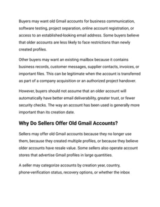 Buyers may want old Gmail accounts for business communication,
software testing, project separation, online account registration, or
access to an established-looking email address. Some buyers believe
that older accounts are less likely to face restrictions than newly
created profiles.
Other buyers may want an existing mailbox because it contains
business records, customer messages, supplier contacts, invoices, or
important files. This can be legitimate when the account is transferred
as part of a company acquisition or an authorized project handover.
However, buyers should not assume that an older account will
automatically have better email deliverability, greater trust, or fewer
security checks. The way an account has been used is generally more
important than its creation date.
Why Do Sellers Offer Old Gmail Accounts?
Sellers may offer old Gmail accounts because they no longer use
them, because they created multiple profiles, or because they believe
older accounts have resale value. Some sellers also operate account
stores that advertise Gmail profiles in large quantities.
A seller may categorize accounts by creation year, country,
phone-verification status, recovery options, or whether the inbox
 