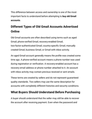 This difference between access and ownership is one of the most
important facts to understand before attempting to buy old Gmail
accounts.
Different Types of Old Gmail Accounts Advertised
Online
Old Gmail accounts are often described using terms such as aged
Gmail, phone-verified Gmail, recovery-enabled Gmail,
two-factor-authenticated Gmail, country-specific Gmail, manually
created Gmail, business Gmail, or Gmail with inbox activity.
An aged Gmail account generally means the profile was created some
time ago. A phone-verified account means a phone number was used
during registration or verification. A recovery-enabled account has a
recovery email address or phone number attached to it. An account
with inbox activity may contain previous received or sent emails.
These terms are created by sellers and do not represent guaranteed
quality standards. Two sellers may use the same description for
accounts with completely different histories and security conditions.
What Buyers Should Understand Before Purchasing
A buyer should understand that the seller may still be able to recover
the account after receiving payment. Even when the password and
 