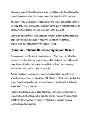 platforms, payment applications, or personal records. Even forgotten
connections may allow the buyer to access sensitive information.
The seller may also remain responsible for activity connected to their
identity if their recovery phone number, name, payment information, or
other personal details are still attached to the account.
Selling an account that was obtained without proper authorization is
especially serious because it may involve stolen credentials,
unauthorized access, identity misuse, or fraud.
Common Problems Between Buyers and Sellers
One common problem is account recovery. The buyer pays for the
account, but the seller or original owner later takes it back. The seller
may then claim that the buyer caused the problem by changing
settings or using the account incorrectly.
Another problem is inaccurate account information. A seller may
advertise an account as five years old, phone verified, or active, but the
buyer may discover that the account is newer, restricted, or missing
important recovery access.
Replacement disputes are also common. Some sellers promise to
replace disabled accounts but provide another account with similar
problems. Others offer very short replacement periods or stop
responding after payment.
 