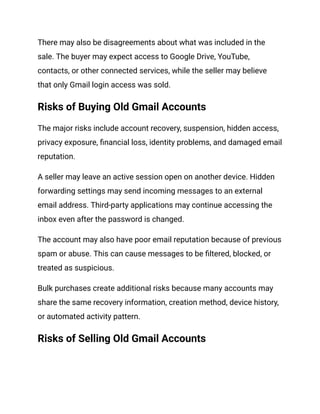 There may also be disagreements about what was included in the
sale. The buyer may expect access to Google Drive, YouTube,
contacts, or other connected services, while the seller may believe
that only Gmail login access was sold.
Risks of Buying Old Gmail Accounts
The major risks include account recovery, suspension, hidden access,
privacy exposure, financial loss, identity problems, and damaged email
reputation.
A seller may leave an active session open on another device. Hidden
forwarding settings may send incoming messages to an external
email address. Third-party applications may continue accessing the
inbox even after the password is changed.
The account may also have poor email reputation because of previous
spam or abuse. This can cause messages to be filtered, blocked, or
treated as suspicious.
Bulk purchases create additional risks because many accounts may
share the same recovery information, creation method, device history,
or automated activity pattern.
Risks of Selling Old Gmail Accounts
 