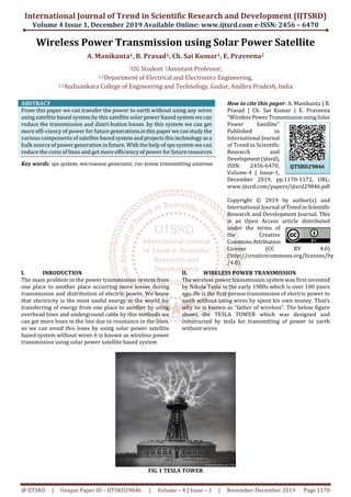 International Journal of Trend in Scientific Research and Development (IJTSRD)
Volume 4 Issue 1, December 2019 Available Online: www.ijtsrd.com e-ISSN: 2456 – 6470
@ IJTSRD | Unique Paper ID – IJTSRD29846 | Volume – 4 | Issue – 1 | November-December 2019 Page 1170
Wireless Power Transmission using Solar Power Satellite
A. Manikanta1, B. Prasad1, Ch. Sai Kumar1, E. Praveena2
1UG Student, 2Assistant Professor,
1,2Department of Electrical and Electronics Engineering,
1,2Audisankara College of Engineering and Technology, Gudur, Andhra Pradesh, India
ABSTRACT
From this paper we can transfer the power to earth without using any wires
using satellite based system.by this satellite solar power based systemwecan
reduce the transmission and distri-bution losses .by this system we can get
more effi-ciency of power for futuregenerations.inthispaper wecanstudythe
various components of satellite based systemandprojectsthistechnologyasa
bulk source of power generation in future. With the help of sps system we can
reduce the costs of lines and get more efficiency of power for future resources
Key words: sps system, microwave generator, rec-tenna transmitting antenna
How to cite this paper: A. Manikanta | B.
Prasad | Ch. Sai Kumar | E. Praveena
"WirelessPowerTransmissionusingSolar
Power Satellite"
Published in
International Journal
of Trend in Scientific
Research and
Development(ijtsrd),
ISSN: 2456-6470,
Volume-4 | Issue-1,
December 2019, pp.1170-1172, URL:
www.ijtsrd.com/papers/ijtsrd29846.pdf
Copyright © 2019 by author(s) and
International Journal ofTrendinScientific
Research and Development Journal. This
is an Open Access article distributed
under the terms of
the Creative
CommonsAttribution
License (CC BY 4.0)
(http://creativecommons.org/licenses/by
/4.0)
I. INRODUCTION
The main problem in the power transmission system from
one place to another place occurring more losses during
transmission and distribution of electric power. We know
that electricity is the most useful energy in the world for
transferring of energy from one place to another by using
overhead lines and underground cable by this methods we
can get more loses in the line due to resistance in the lines.
so we can avoid this loses by using solar power satellite
based system without wires it is known as wireless power
transmission using solar power satellite based system
II. WIRELESS POWER TRANSMISSION
The wireless power transmission system was first invented
by Nikola Tesla in the early 1900s which is over 100 years
ago. He is the first person transmission of electric power to
earth without using wires by spent his own money. That’s
why he is known as “father of wireless”. The below figure
shows the TESLA TOWER which was designed and
constructed by tesla for transmitting of power to earth
without wires
FIG 1 TESLA TOWER
IJTSRD29846
 