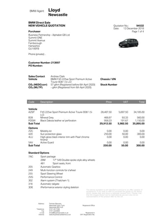 BMW Agent Lloyd
Newcastle
BMW Direct Sale
NEW VEHICLE QUOTATION Quotation No.: 94532
Date: 13 December 2018
Purchaser Page 1 of 4
Business Partnership - Alphabet GB Ltd
Summit ONE
Summit Avenue
Farnborough
Hampshire
GU140FB
Phone (private): .
Customer Number: 213697
PO Number:
Sales Contact Andrew Clark
Vehicle BMW F45 225xe Sport Premium Active
Tourer B38 1.5i LCI
Chassis / VIN
CO2 (NEDCcorr) 57 g/km (Registered before 6th April 2020) Stock Number
CO2 (WLTP) - g/km (Registered from 6th April 2020)
The above quotation is not intended to amount to an offer capable of
acceptance. If you wish to offer to purchase the goods on the above
terms, please sign and return a separate contract form. Please note
that the images shown are for international use and may not be
representative of the product offer for the UK.
Address Fenham Barracks
Newcastle Upon Tyne Registered Office
Newcastle NE2 4LE
Telephone 0191 2617366
Fax 0191 2220969
e-mail bmw@lloydnewcastle.co.uk Registered in
Internet www.lloydnewcastlebmw.co.uk VAT Registration No.
Code Description Price VAT Total
Vehicle
A2SP F45 225xe Sport Premium Active Tourer B38 1.5i
LCI
28,487.50 5,697.50 34,185.00
B39 Mineral Grey 466.67 93.33 560.00
PDSW Black Dakota leather w/ perforation 958.33 191.67 1,150.00
Sub Total 29,912.50 5,982.50 35,895.00
Options
2VC Mobility kit 0.00 0.00 0.00
420 Sun protection glass 250.00 50.00 300.00
4LU High-gloss black interior trim with Pearl chrome
finisher
0.00 0.00 0.00
5AV Active Guard 0.00 0.00 0.00
Sub Total 250.00 50.00 300.00
Standard Options
7AC Sport package
26M 17" 549 Double-spoke style alloy wheels
481 Sport seats, front
205 Automatic Gearbox
249 Multi-function controls for s'wheel
255 Sport Steering Wheel
2VG Performance Control
302 Alarm system (Thatcham 1)
316 Automatic tailgate
3DE iPerformance exterior styling deletion
 