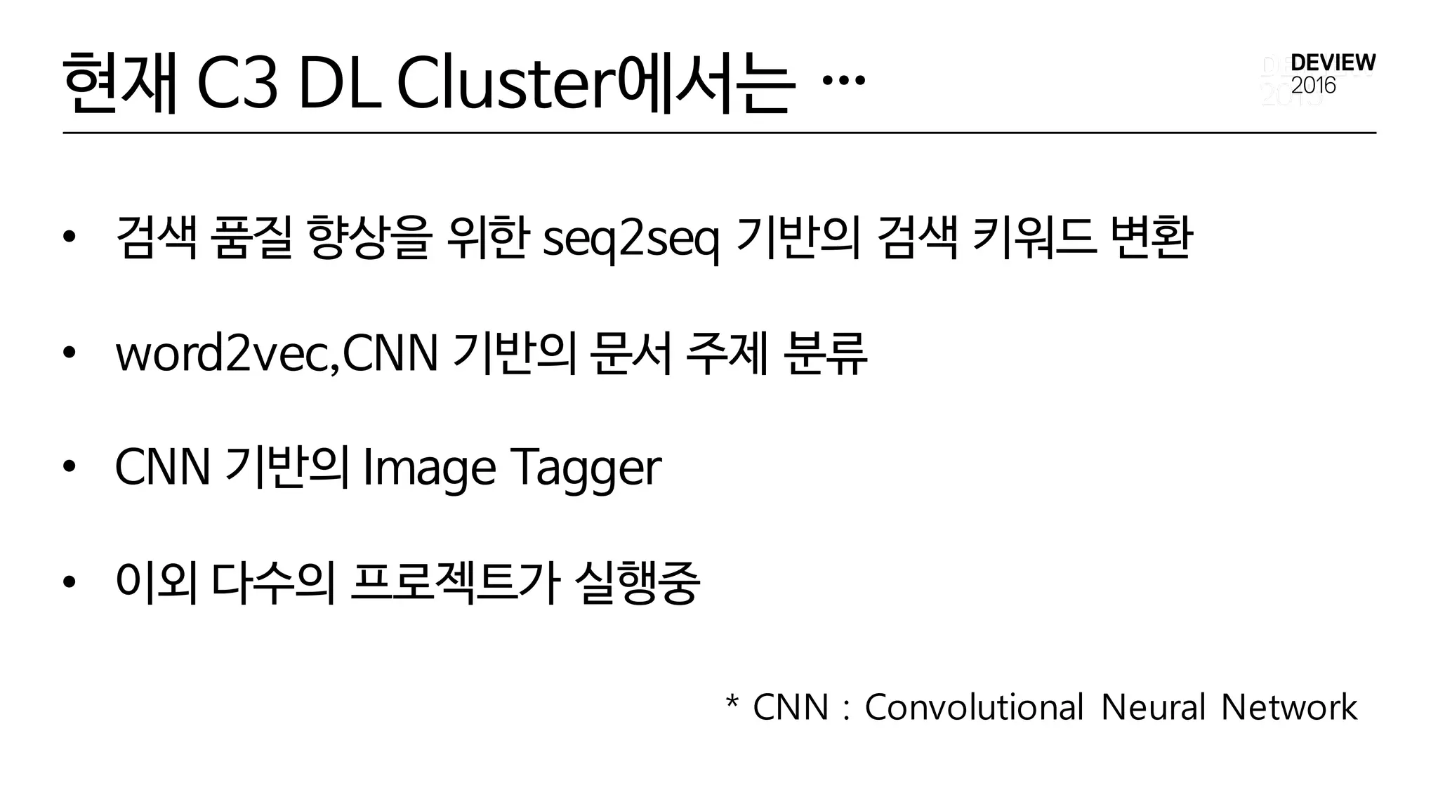 • 검색 품질 향상을 위한 seq2seq 기반의 검색 키워드 변환
• word2vec,CNN 기반의 문서 주제 분류
• CNN 기반의 Image Tagger
• 이외 다수의 프로젝트가 실행중
현재 C3 DL Cluster에서는 …
* CNN : Convolutional Neural Network
 