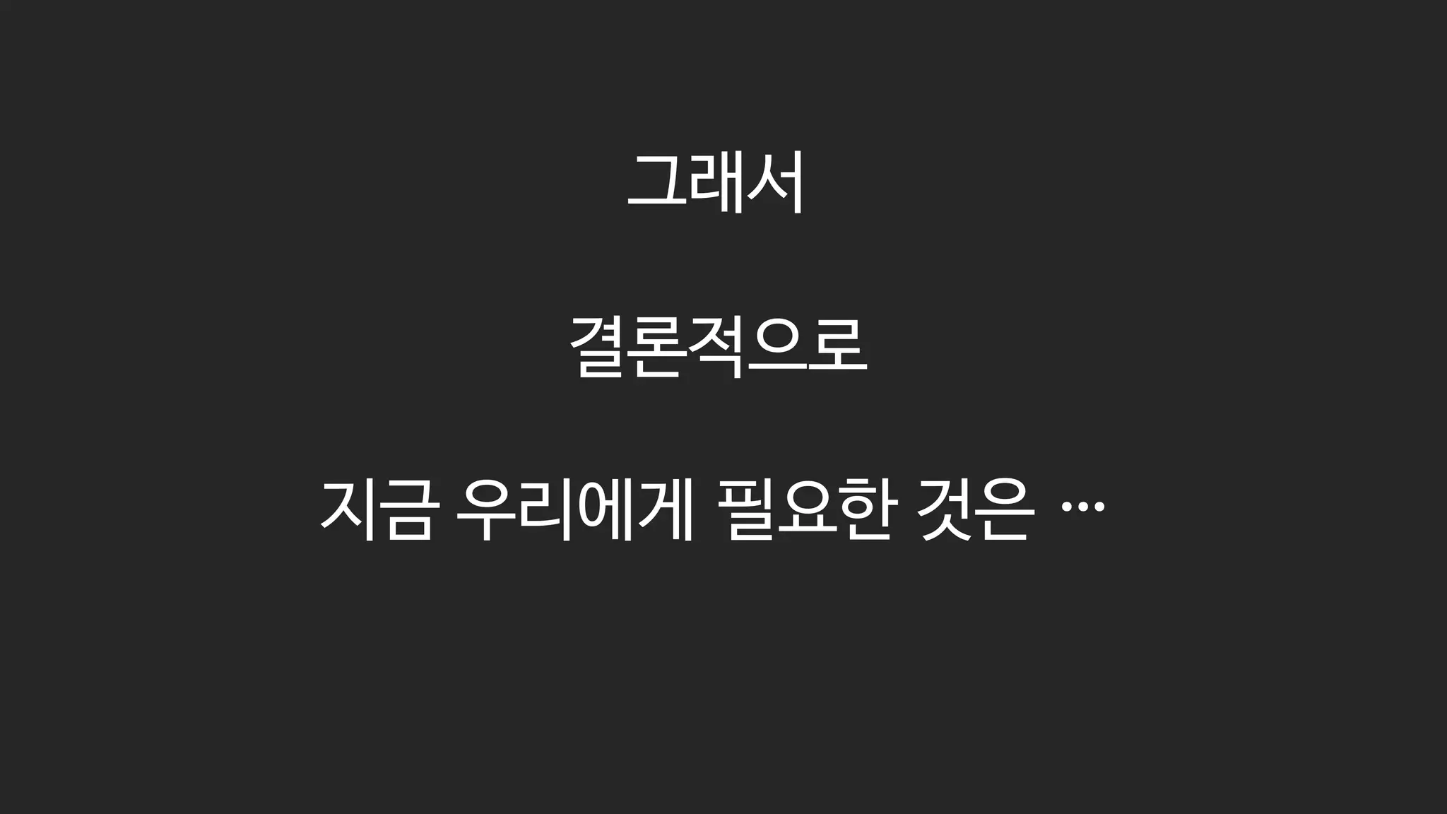 그래서
결론적으로
지금 우리에게 필요한 것은 …
 