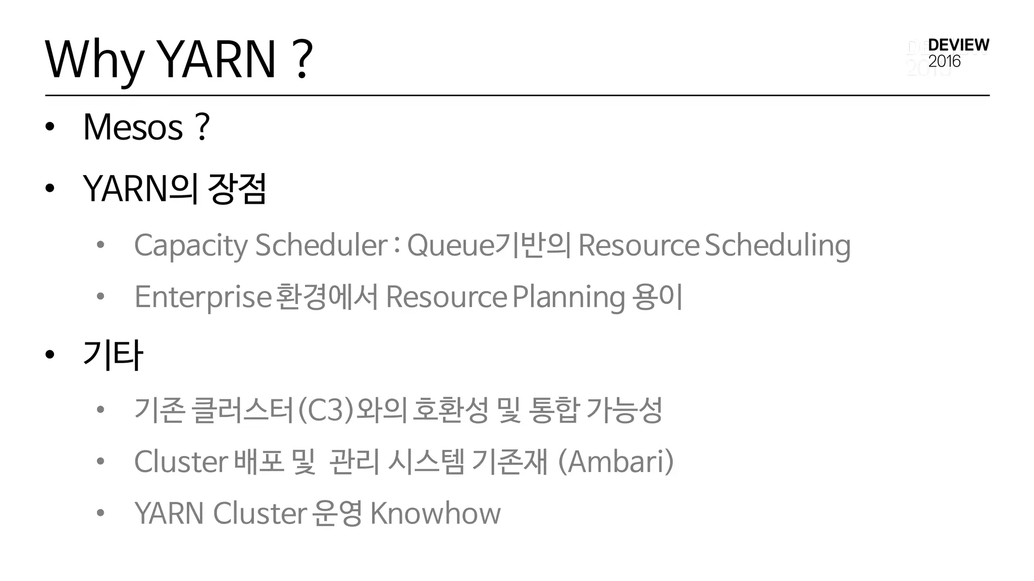Why YARN ?
• Mesos ?
• YARN의 장점
• Capacity Scheduler : Queue기반의 ResourceScheduling
• Enterprise환경에서 ResourcePlanning 용이
• 기타
• 기존 클러스터(C3)와의 호환성 및 통합 가능성
• Cluster 배포 및 관리 시스템 기존재 (Ambari)
• YARN Cluster 운영 Knowhow
 