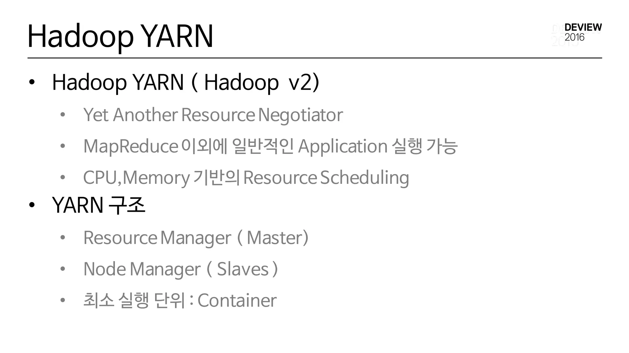 Hadoop YARN
• Hadoop YARN ( Hadoop v2)
• Yet Another ResourceNegotiator
• MapReduce이외에 일반적인 Application 실행 가능
• CPU,Memory 기반의 ResourceScheduling
• YARN 구조
• ResourceManager ( Master)
• Node Manager ( Slaves )
• 최소 실행 단위 : Container
 
