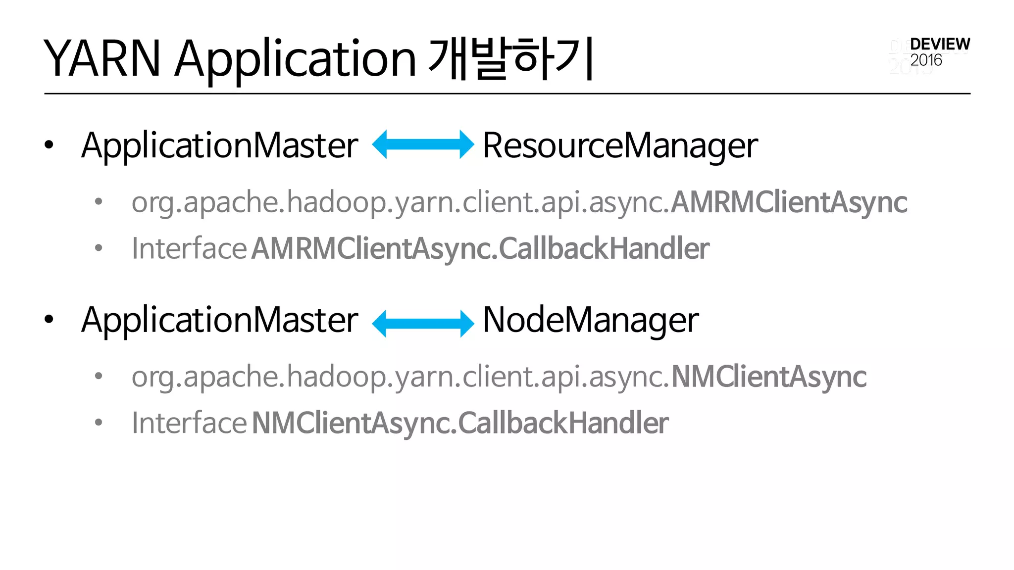 YARN Application 개발하기
• ApplicationMaster ResourceManager
• org.apache.hadoop.yarn.client.api.async.AMRMClientAsync
• InterfaceAMRMClientAsync.CallbackHandler
• ApplicationMaster NodeManager
• org.apache.hadoop.yarn.client.api.async.NMClientAsync
• InterfaceNMClientAsync.CallbackHandler
 