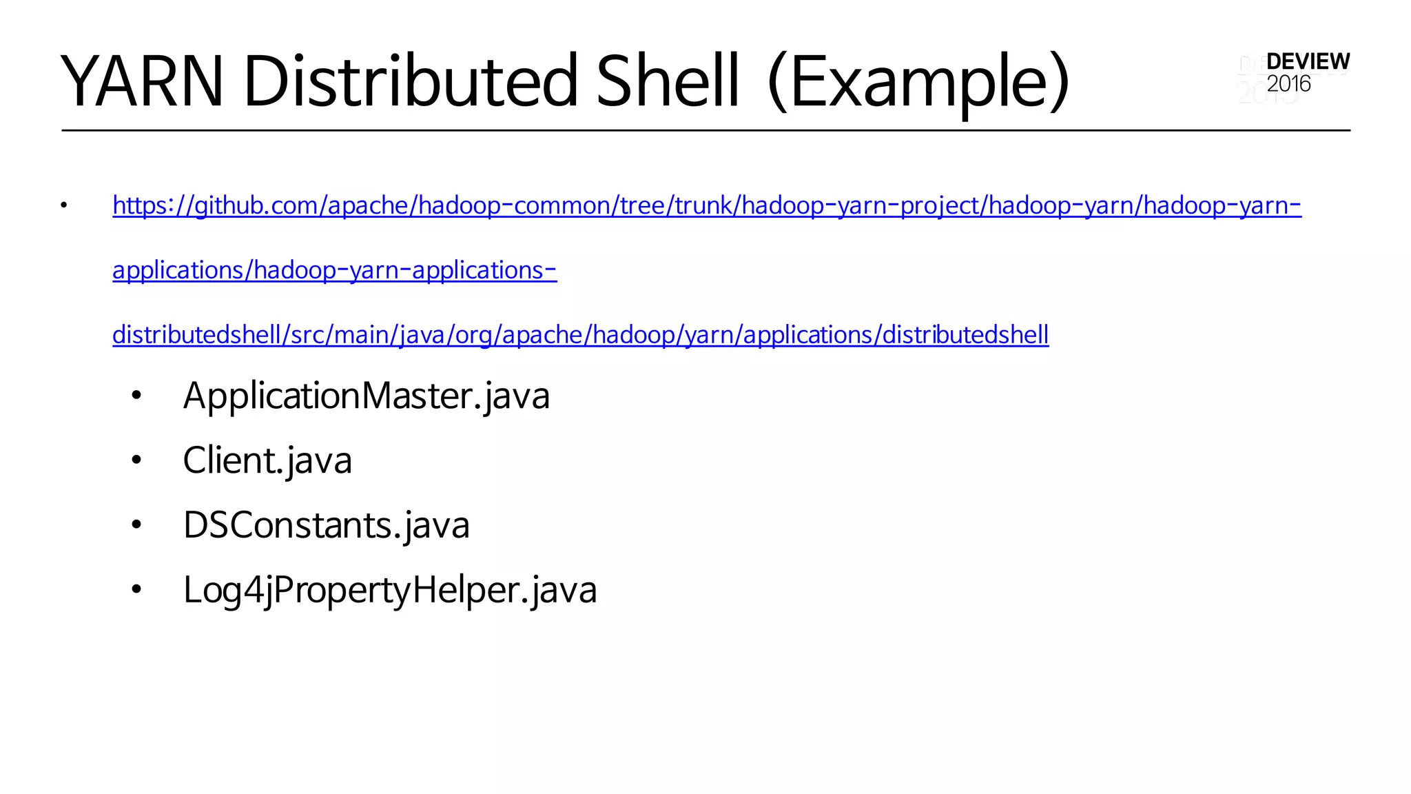 YARN Distributed Shell (Example)
• https://github.com/apache/hadoop-common/tree/trunk/hadoop-yarn-project/hadoop-yarn/hadoop-yarn-
applications/hadoop-yarn-applications-
distributedshell/src/main/java/org/apache/hadoop/yarn/applications/distributedshell
• ApplicationMaster.java
• Client.java
• DSConstants.java
• Log4jPropertyHelper.java
 