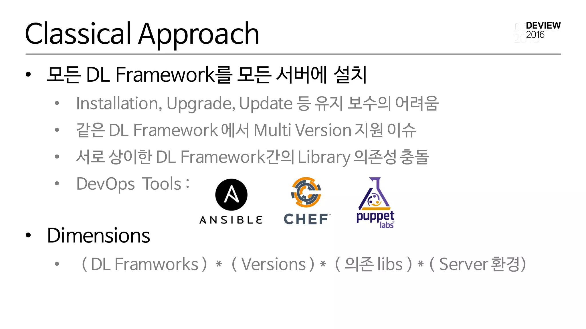 Classical Approach
• 모든 DL Framework를 모든 서버에 설치
• Installation, Upgrade, Update 등 유지 보수의 어려움
• 같은 DL Framework 에서 Multi Version 지원 이슈
• 서로 상이한 DL Framework간의 Library 의존성 충돌
• DevOps Tools :
• Dimensions
• ( DL Framworks ) * ( Versions ) * ( 의존 libs ) * ( Server 환경)
 