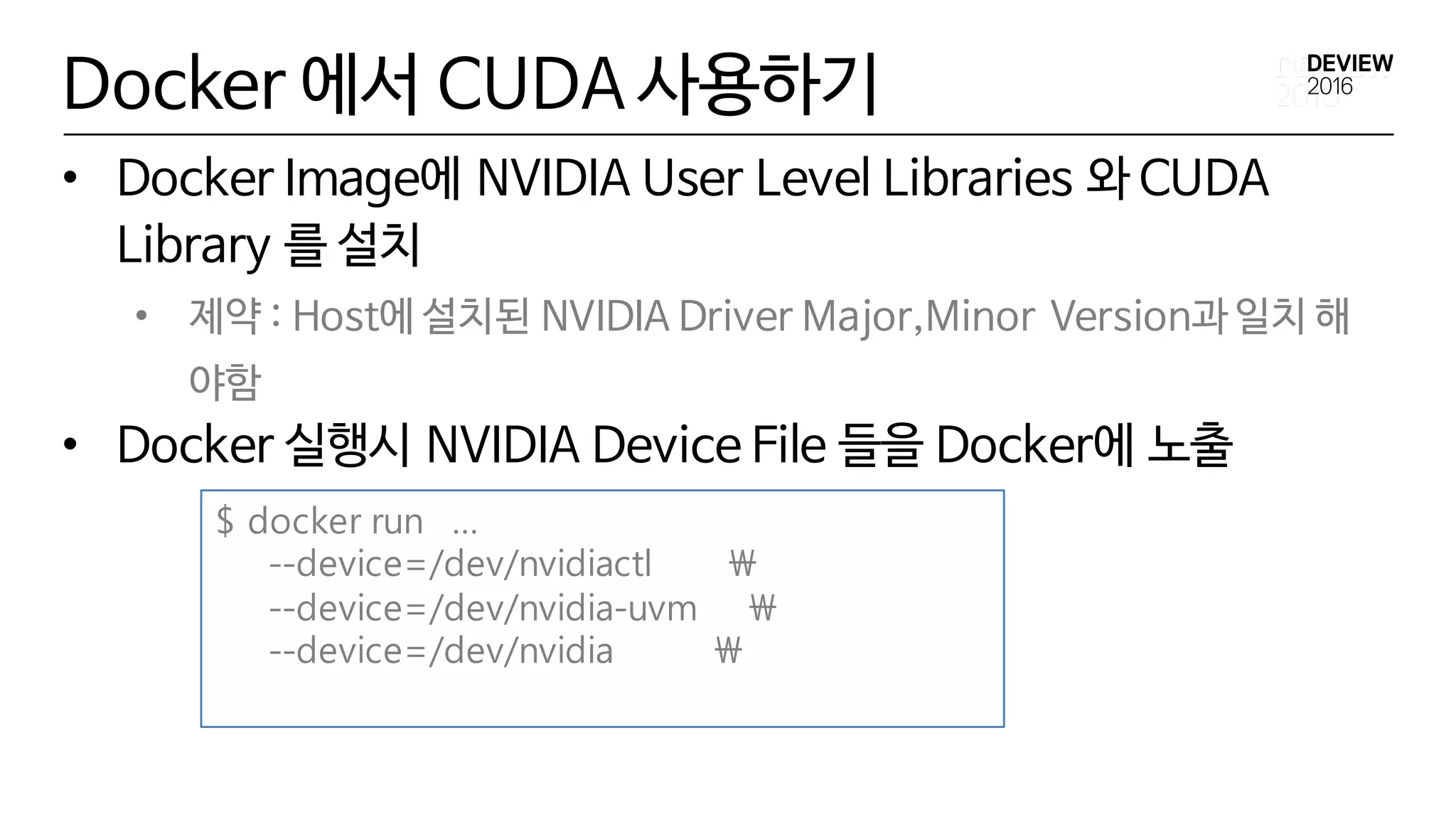 Docker 에서 CUDA 사용하기
• Docker Image에 NVIDIA User Level Libraries 와 CUDA
Library 를 설치
• 제약 : Host에 설치된 NVIDIA Driver Major,Minor Version과 일치 해
야함
• Docker 실행시 NVIDIA Device File 들을 Docker에 노출
$ docker run …
--device=/dev/nvidiactl 
--device=/dev/nvidia-uvm 
--device=/dev/nvidia 
 