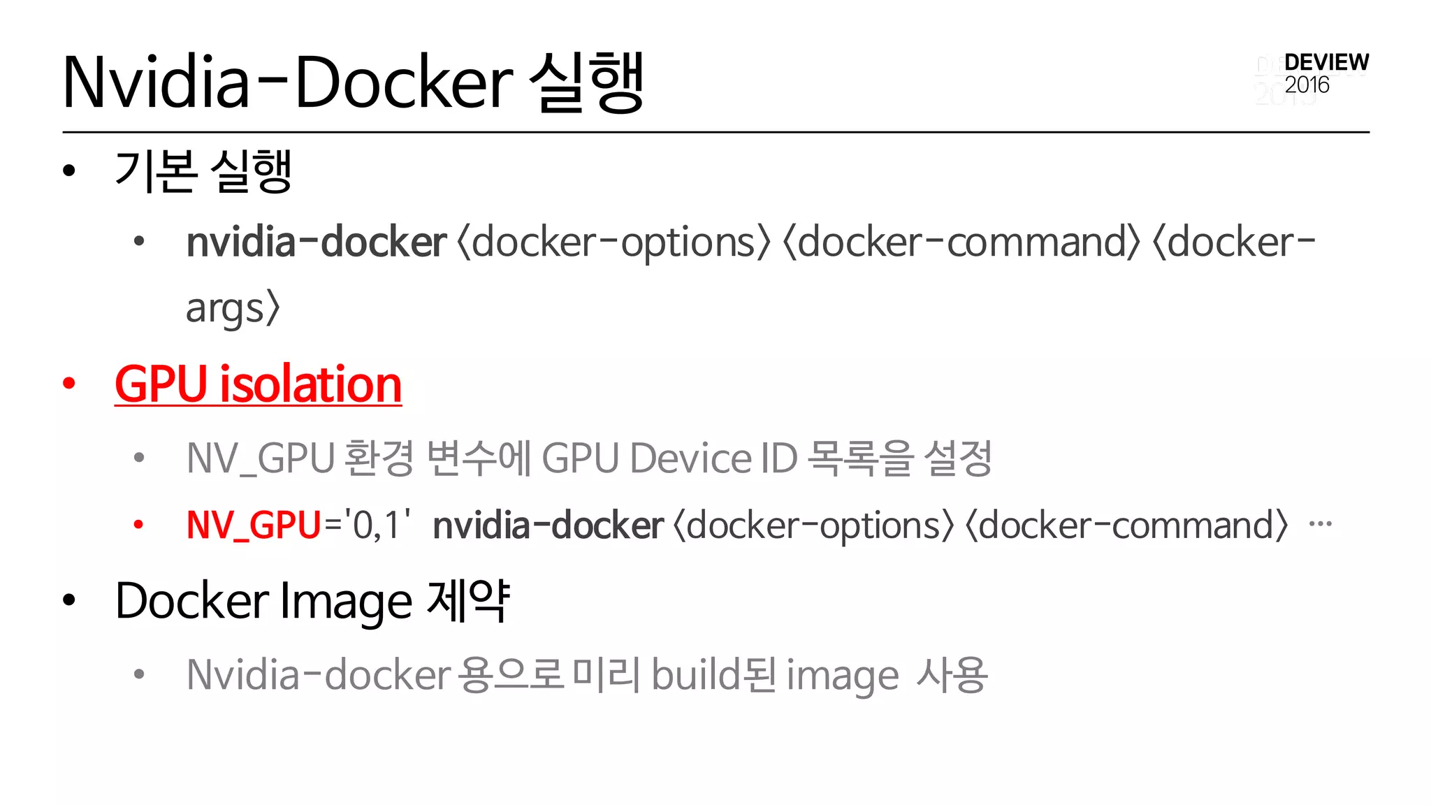 Nvidia-Docker 실행
• 기본 실행
• nvidia-docker <docker-options> <docker-command> <docker-
args>
• GPU isolation
• NV_GPU 환경 변수에 GPU Device ID 목록을 설정
• NV_GPU='0,1' nvidia-docker <docker-options> <docker-command> …
• Docker Image 제약
• Nvidia-docker 용으로 미리 build된 image 사용
 