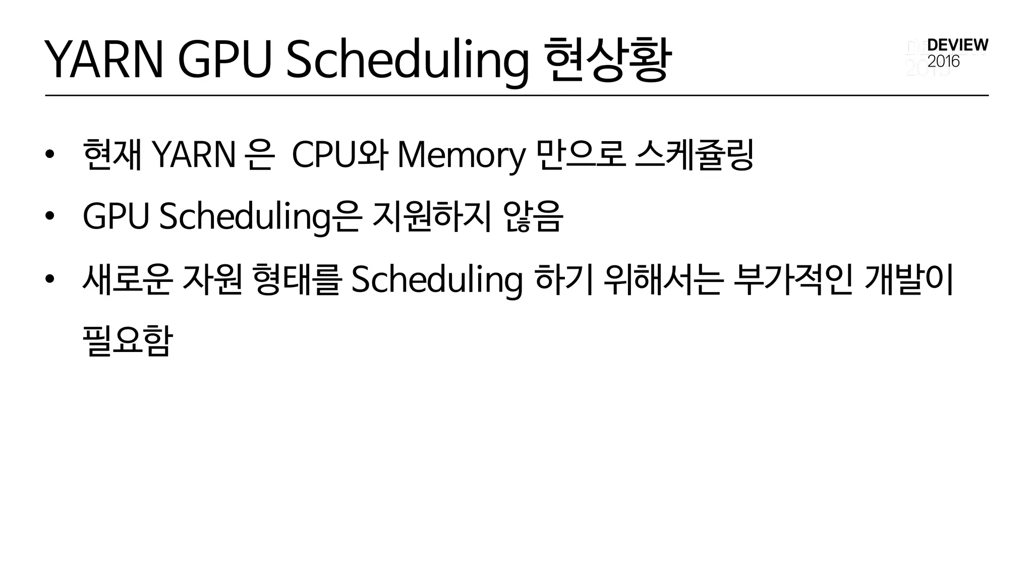 YARN GPU Scheduling 현상황
• 현재 YARN 은 CPU와 Memory 만으로 스케쥴링
• GPU Scheduling은 지원하지 않음
• 새로운 자원 형태를 Scheduling 하기 위해서는 부가적인 개발이
필요함
 
