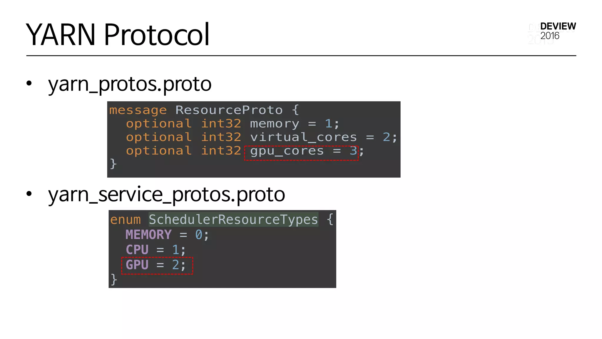 YARN Protocol
• yarn_protos.proto
• yarn_service_protos.proto
Implementation Details
• yarn_protos.proto
message ResourceProto { 
optional int32 memory = 1; 
optional int32 virtual_cores = 2; 
optional int32 gpu_cores = 3; 
}
enum SchedulerResourceTypes { 
MEMORY = 0; 
CPU = 1; 
GPU = 2; 
}
• yarn_service_protos.proto
Implementation Details
• yarn_protos.proto
message ResourceProto { 
optional int32 memory = 1; 
optional int32 virtual_cores = 2; 
optional int32 gpu_cores = 3; 
}
enum SchedulerResourceTypes { 
MEMORY = 0; 
CPU = 1; 
GPU = 2; 
}
• yarn_service_protos.proto
 