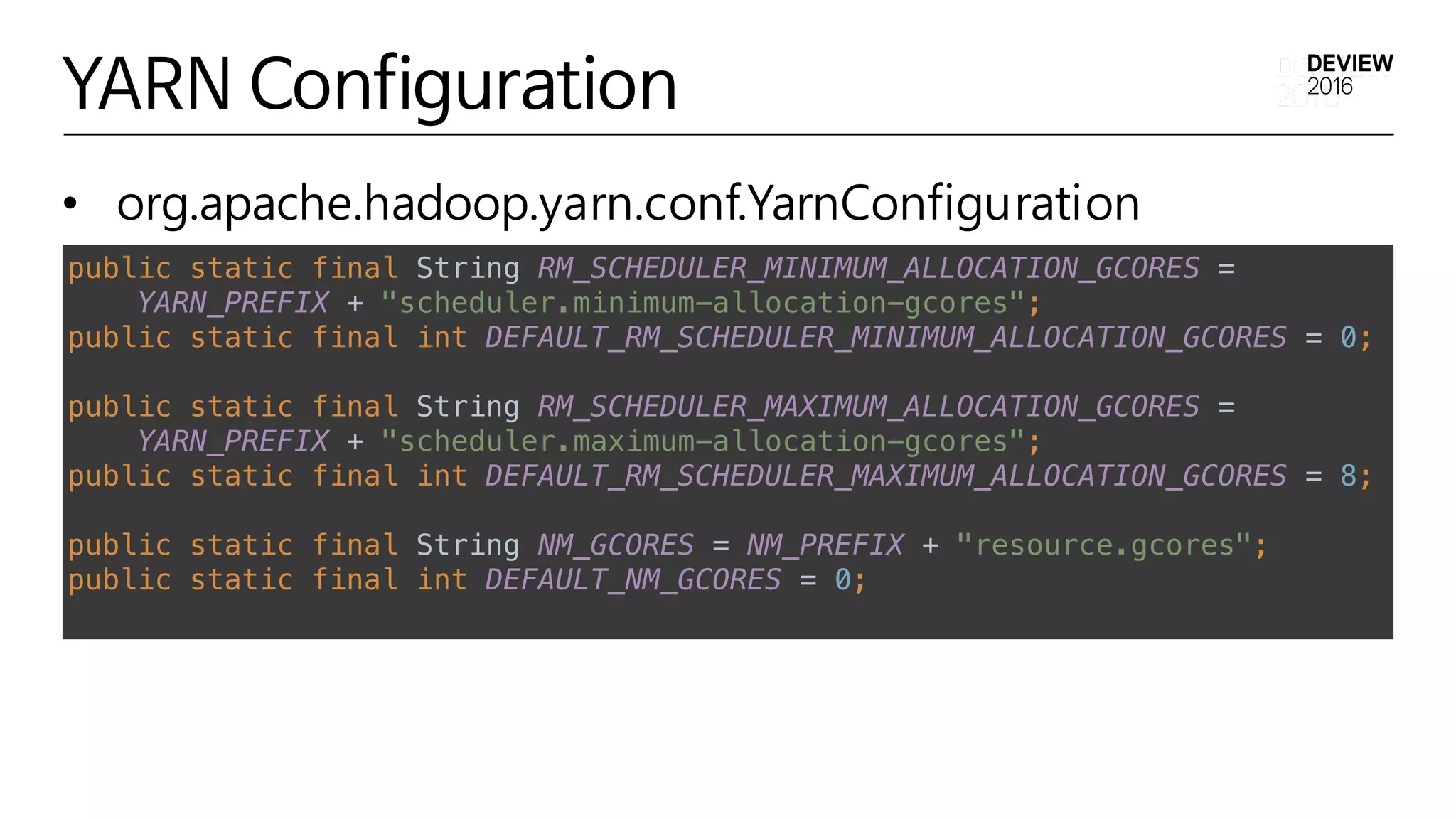 YARN Configuration
• org.apache.hadoop.yarn.conf.YarnConfiguration
Implementation Details
• org.apache.hadoop.yarn.conf.YarnConfiguration
public static final String RM_SCHEDULER_MINIMUM_ALLOCATION_GCORES = 
YARN_PREFIX + "scheduler.minimum-allocation-gcores"; 
public static final int DEFAULT_RM_SCHEDULER_MINIMUM_ALLOCATION_GCORES = 0;
public static final String RM_SCHEDULER_MAXIMUM_ALLOCATION_GCORES = 
YARN_PREFIX + "scheduler.maximum-allocation-gcores"; 
public static final int DEFAULT_RM_SCHEDULER_MAXIMUM_ALLOCATION_GCORES = 8;
public static final String NM_GCORES = NM_PREFIX + "resource.gcores"; 
public static final int DEFAULT_NM_GCORES = 0;
 