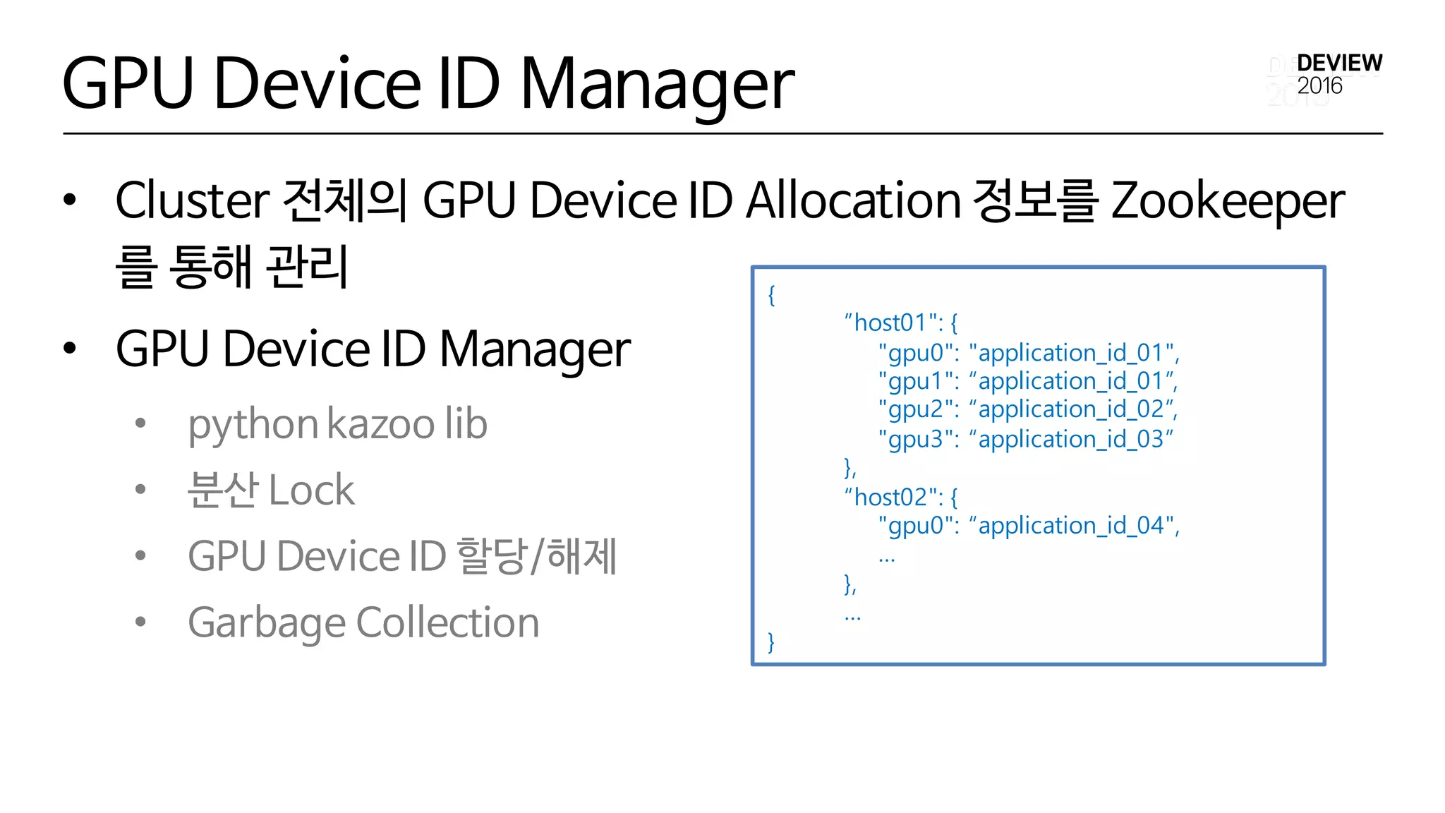 GPU Device ID Manager
• Cluster 전체의 GPU Device ID Allocation 정보를 Zookeeper
를 통해 관리
• GPU Device ID Manager
• python kazoo lib
• 분산 Lock
• GPU Device ID 할당/해제
• Garbage Collection
{
”host01": {
"gpu0": "application_id_01",
"gpu1": “application_id_01”,
"gpu2": “application_id_02”,
"gpu3": “application_id_03”
},
“host02": {
"gpu0": “application_id_04",
…
},
…
}
 