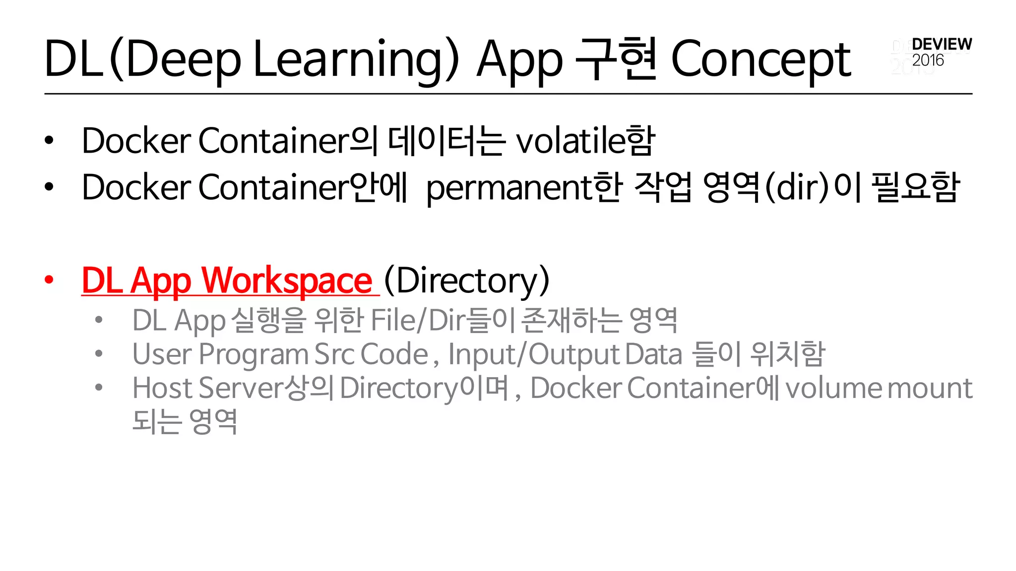 DL(Deep Learning) App 구현 Concept
• Docker Container의 데이터는 volatile함
• Docker Container안에 permanent한 작업 영역(dir)이 필요함
• DL App Workspace (Directory)
• DL App 실행을 위한 File/Dir들이 존재하는 영역
• User Program Src Code, Input/OutputData 들이 위치함
• Host Server상의 Directory이며 , Docker Container에 volumemount
되는 영역
 
